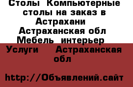 Столы, Компьютерные столы на заказ в Астрахани - Астраханская обл. Мебель, интерьер » Услуги   . Астраханская обл.